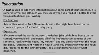 Punctuation
• A dash is used to add more information about some part of your sentence. It is
rather informal and although you may see it when you read, it is better to avoid
this punctuation in your writing.
• For Example
• My mother went to Aunt Nasreen's house – the bright blue house on the
corner – to prepare for the birthday party.
• Explanation
• If you removed the words between the dashes (the bright blue house on the
corner), you would still understand all of the important components of the
sentence. You know the noun, “my mother”, and you also know what the noun
has done, “went to Aunt Nasreen's house”, and, you even know what the noun
did, “prepared for the birthday party”. You still understand exactly what
happened. bsf1704470@ue.edu.pk 9
 