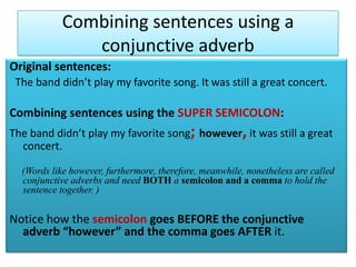 Combining sentences using a conjunctive adverbOriginal sentences:The band didn’t play my favorite song. It was still a great concert.Combining sentences using the SUPER SEMICOLON:The band didn’t play my favorite song; however,it was still a great concert.    (Words like however, furthermore, therefore, meanwhile, nonetheless are called conjunctive adverbs and need BOTH a semicolonand a comma to hold the sentence together.)Notice how the semicolon goes BEFORE the conjunctive adverb “however” and the comma goes AFTER it. 