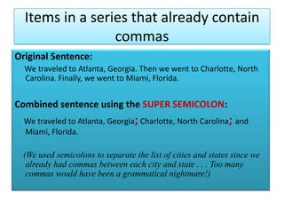 Items in a series that already contain commasOriginal Sentence:     We traveled to Atlanta, Georgia. Then we went to Charlotte, North Carolina. Finally, we went to Miami, Florida.Combined sentence using the SUPER SEMICOLON:We traveled to Atlanta, Georgia;Charlotte, North Carolina; and Miami, Florida.    (We used semicolons to separate the list of cities and states since we already had commas between each city and state . . . Too many commas would have been a grammatical nightmare!)