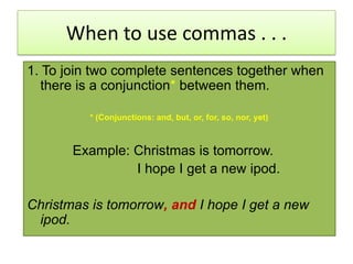 When to use commas . . .1. To join two complete sentences together when there is a conjunction*between them.* (Conjunctions: and, but, or, for, so, nor, yet)            Example: Christmas is tomorrow.                            I hope I get a new ipod.Christmas is tomorrow, and I hope I get a new ipod.