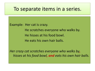 To separate items in a series.Example:  Her cat is crazy.                  He scratches everyone who walks by.                  He hisses at his food bowl.                  He eats his own hair balls.Her crazy cat scratches everyone who walks by, hisses at his food bowl, and eats his own hair balls.