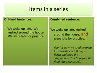 Items in a seriesOriginal Sentences:    We woke up late.  We rushed around the house. We were late for practice.Combined sentence:We woke up late,rushed around the house, andwere late for practice.(Notice how we used commas to separate each thing we listed and used the conjunction “and” before the final thing we listed.)
