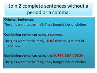 Join 2 complete sentences without a period or a comma.Original Sentences: The girls went to the mall. They bought lots of clothes.Combining sentences using a comma:The girls went to the mall, and they bought lots of clothes.Combining sentences using the SUPER SEMICOLON:The girls went to the mall;they bought lots of clothes.