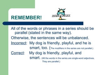 REMEMBER!
All of the words or phrases in a series should be
parallel (stated in the same way).
Otherwise, the sentences will be unbalanced.
Incorrect: My dog is friendly, playful, and he is
smart, too. (The modifiers in the series are not parallel.)
Correct: My dog is friendly, playful, and
smart. (All the words in the series are single-word adjectives.
They are parallel.)
 