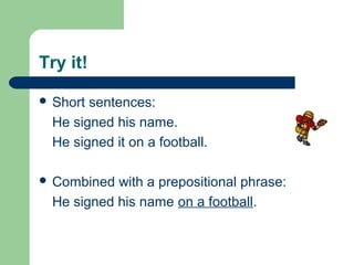 Try it!
 Short sentences:
He signed his name.
He signed it on a football.
 Combined with a prepositional phrase:
He signed his name on a football.
 