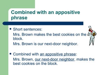 Combined with an appositive
phrase
 Short sentences:
Mrs. Brown makes the best cookies on the
block.
Mrs. Brown is our next-door neighbor.
 Combined with an appositive phrase:
Mrs. Brown, our next-door neighbor, makes the
best cookies on the block.
 