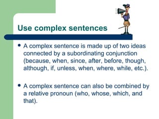 Use complex sentences
 A complex sentence is made up of two ideas
connected by a subordinating conjunction
(because, when, since, after, before, though,
although, if, unless, when, where, while, etc.).
 A complex sentence can also be combined by
a relative pronoun (who, whose, which, and
that).
 