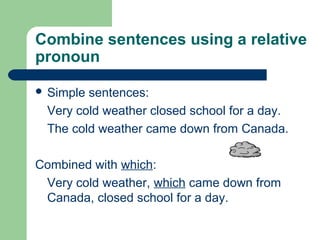 Combine sentences using a relative
pronoun
 Simple sentences:
Very cold weather closed school for a day.
The cold weather came down from Canada.
Combined with which:
Very cold weather, which came down from
Canada, closed school for a day.
 