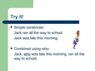 Try it!
 Simple sentences:
Jack ran all the way to school.
Jack was late this morning.
 Combined using who:
Jack, who was late this morning, ran all the
way to school.
 