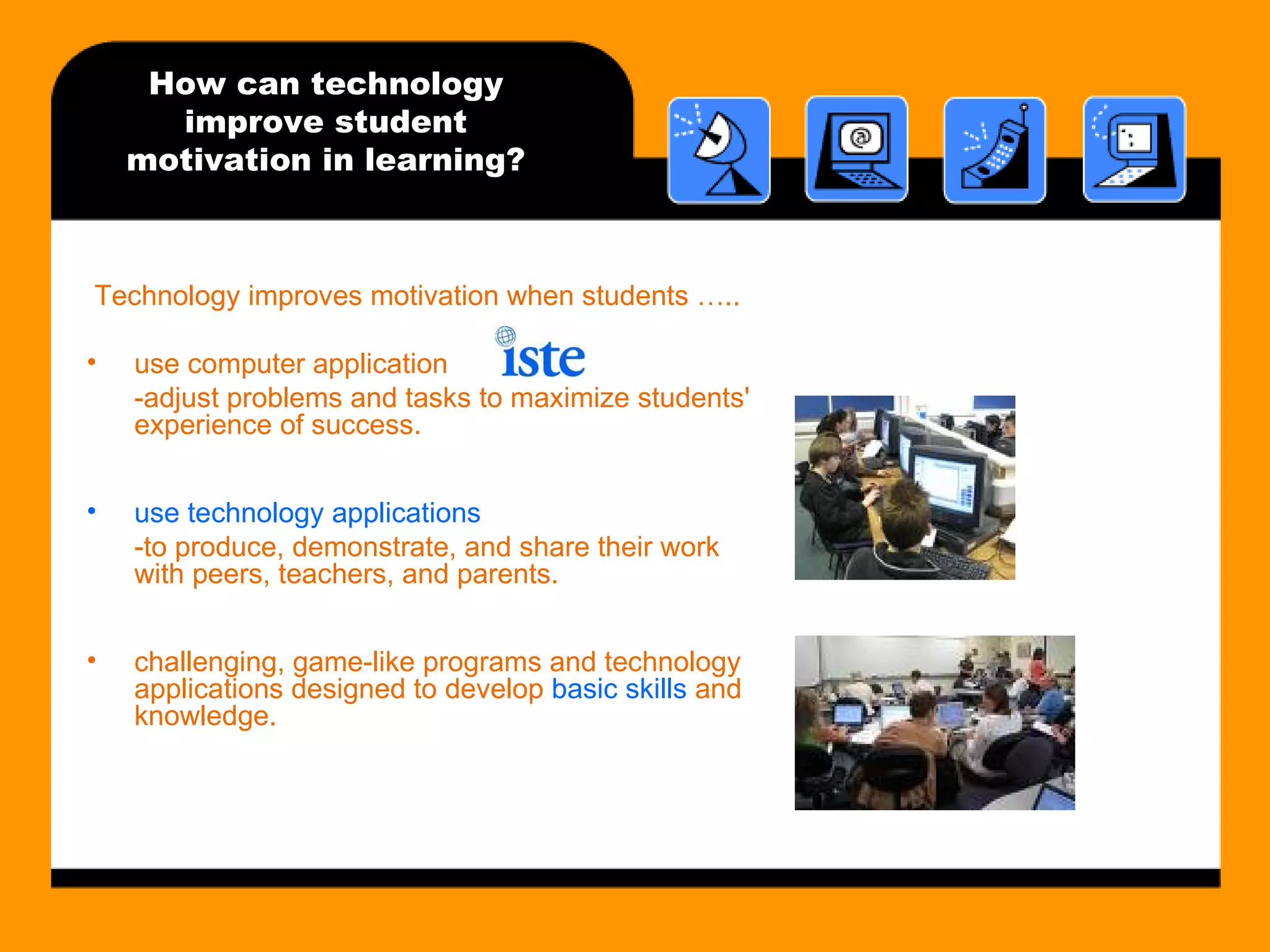 How can technology improve student motivation in learning? Technology improves motivation when students ….. use computer application -adjust problems and tasks to maximize students' experience of success. use technology applications  -to produce, demonstrate, and share their work with peers, teachers, and parents. challenging, game-like programs and technology applications designed to develop  basic skills  and knowledge. 