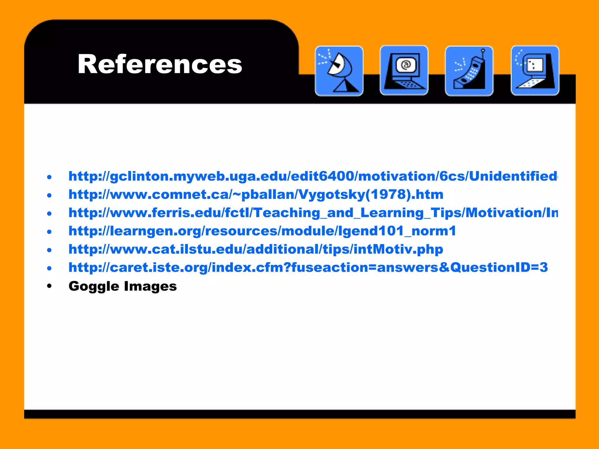 References http://gclinton.myweb.uga.edu/edit6400/motivation/6cs/Unidentified-6Cs ebook3_files/frame.htm http://www.comnet.ca/~pballan/Vygotsky(1978).htm http://www.ferris.edu/fctl/Teaching_and_Learning_Tips/Motivation/IntrinsicvsExtrinsic.htm http://learngen.org/resources/module/lgend101_norm1 http://www.cat.ilstu.edu/additional/tips/intMotiv.php http:// caret.iste.org/index.cfm?fuseaction = answers&QuestionID =3 Goggle Images 