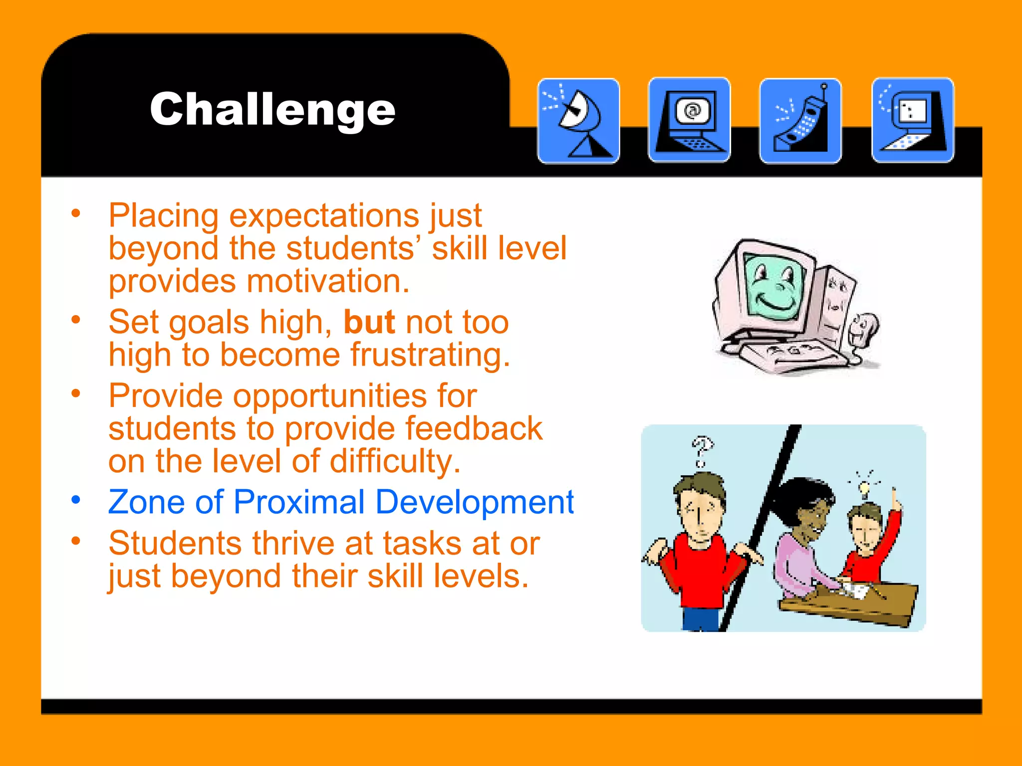 Challenge Placing expectations just beyond the students’ skill level provides motivation.  Set goals high,  but  not too high to become frustrating. Provide opportunities for students to provide feedback on the level of difficulty. Zone of Proximal Development (ZPD) Students thrive at tasks at or just beyond their skill levels. 