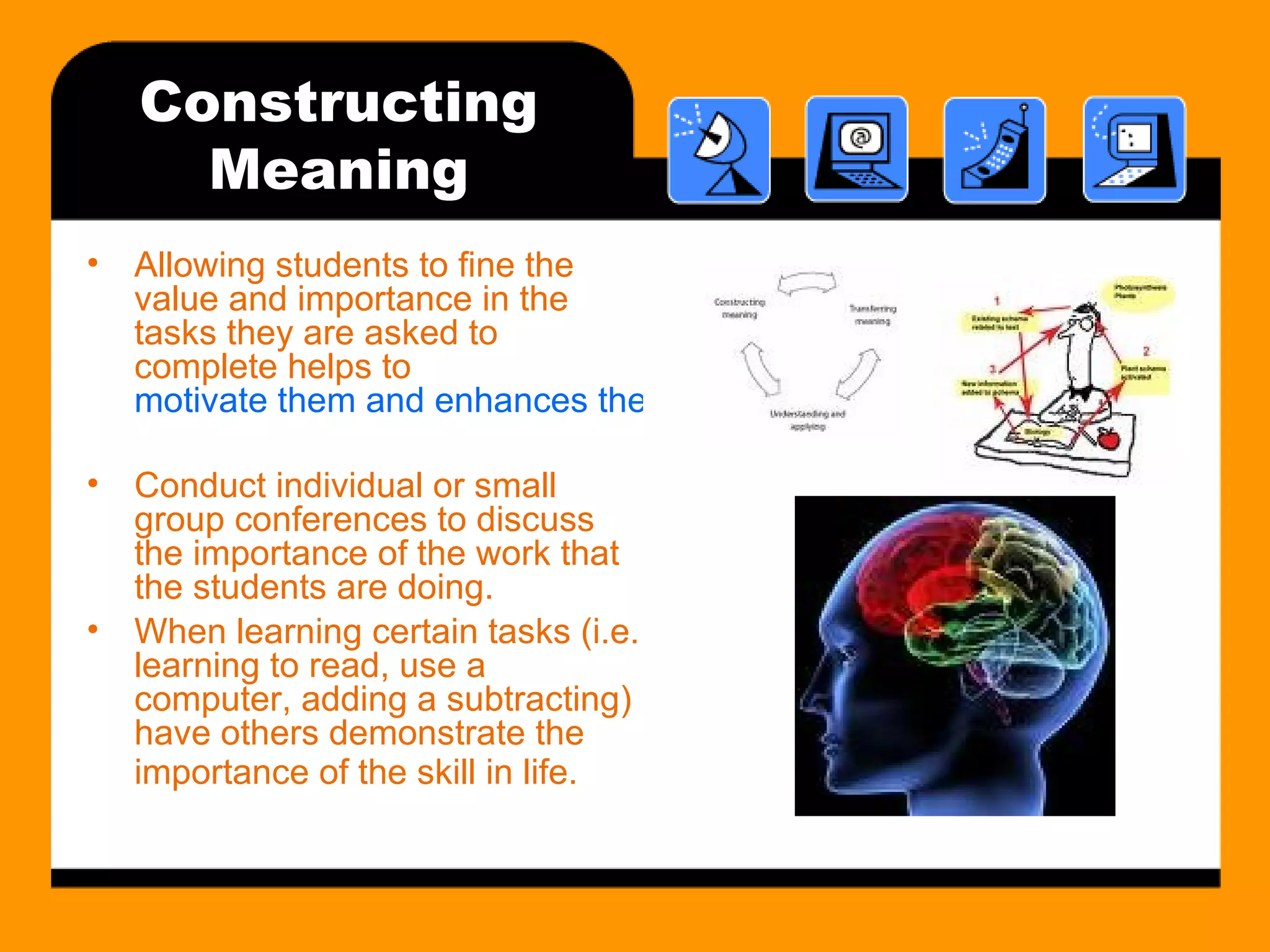 Constructing Meaning Allowing students to fine the value and importance in the tasks they are asked to complete helps to  motivate them and enhances their ability to construct meaning. Conduct individual or small group conferences to discuss the importance of the work that the students are doing. When learning certain tasks (i.e. learning to read, use a computer, adding a subtracting) have others demonstrate the importance of the skill in life.   