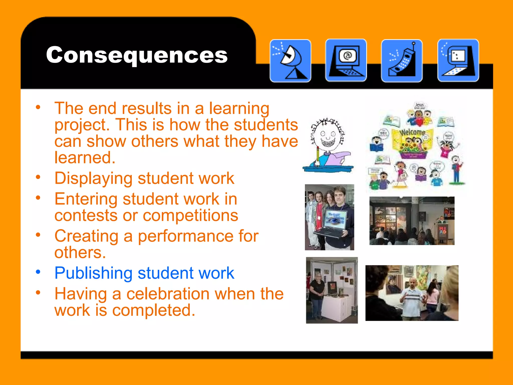 Consequences The end results in a learning project. This is how the students can show others what they have learned. Displaying student work Entering student work in contests or competitions Creating a performance for others. Publishing student work Having a celebration when the work is completed. 