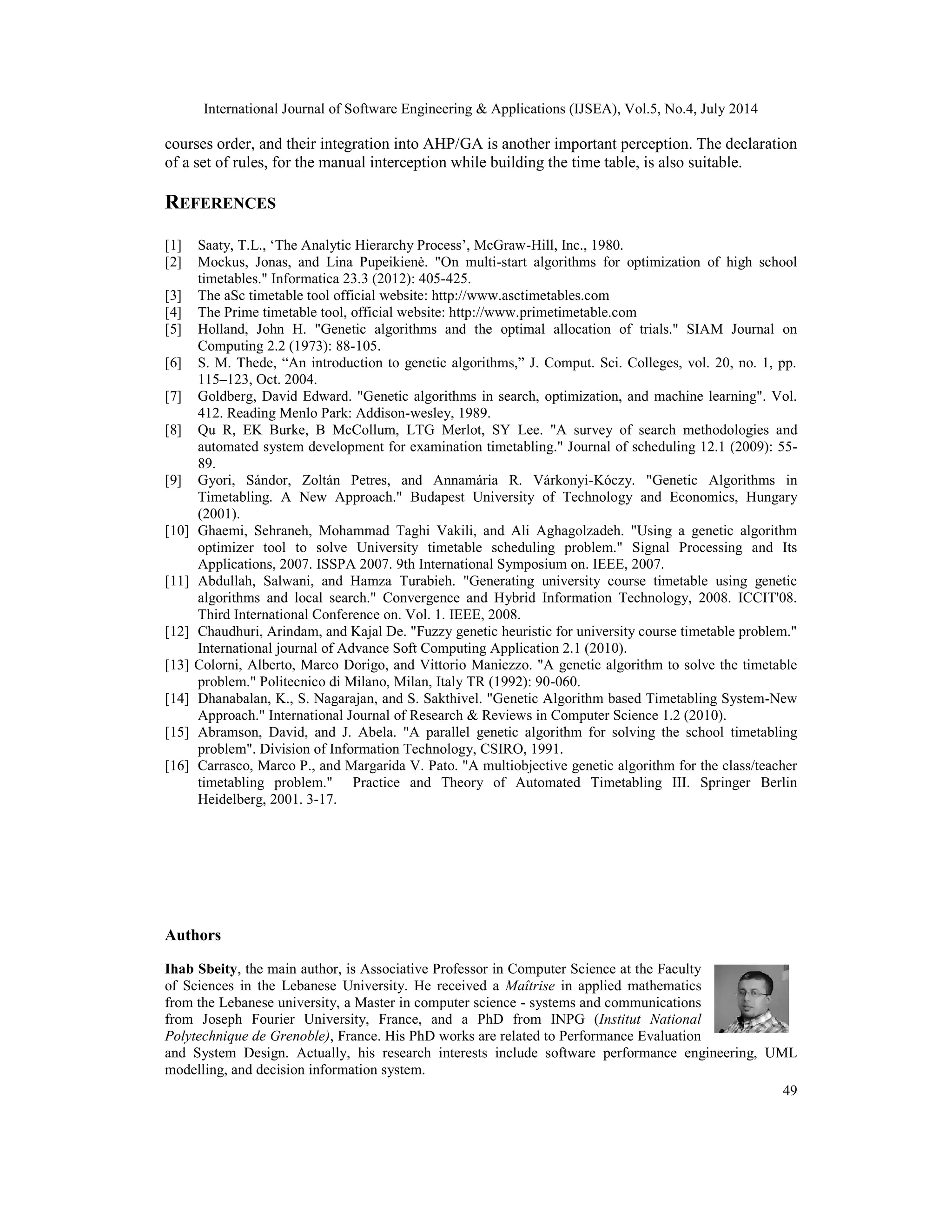 International Journal of Software Engineering & Applications (IJSEA), Vol.5, No.4, July 2014
49
courses order, and their integration into AHP/GA is another important perception. The declaration
of a set of rules, for the manual interception while building the time table, is also suitable.
REFERENCES
[1] Saaty, T.L., ‘The Analytic Hierarchy Process’, McGraw-Hill, Inc., 1980.
[2] Mockus, Jonas, and Lina Pupeikienė. "On multi-start algorithms for optimization of high school
timetables." Informatica 23.3 (2012): 405-425.
[3] The aSc timetable tool official website: http://www.asctimetables.com
[4] The Prime timetable tool, official website: http://www.primetimetable.com
[5] Holland, John H. "Genetic algorithms and the optimal allocation of trials." SIAM Journal on
Computing 2.2 (1973): 88-105.
[6] S. M. Thede, “An introduction to genetic algorithms,” J. Comput. Sci. Colleges, vol. 20, no. 1, pp.
115–123, Oct. 2004.
[7] Goldberg, David Edward. "Genetic algorithms in search, optimization, and machine learning". Vol.
412. Reading Menlo Park: Addison-wesley, 1989.
[8] Qu R, EK Burke, B McCollum, LTG Merlot, SY Lee. "A survey of search methodologies and
automated system development for examination timetabling." Journal of scheduling 12.1 (2009): 55-
89.
[9] Gyori, Sándor, Zoltán Petres, and Annamária R. Várkonyi-Kóczy. "Genetic Algorithms in
Timetabling. A New Approach." Budapest University of Technology and Economics, Hungary
(2001).
[10] Ghaemi, Sehraneh, Mohammad Taghi Vakili, and Ali Aghagolzadeh. "Using a genetic algorithm
optimizer tool to solve University timetable scheduling problem." Signal Processing and Its
Applications, 2007. ISSPA 2007. 9th International Symposium on. IEEE, 2007.
[11] Abdullah, Salwani, and Hamza Turabieh. "Generating university course timetable using genetic
algorithms and local search." Convergence and Hybrid Information Technology, 2008. ICCIT'08.
Third International Conference on. Vol. 1. IEEE, 2008.
[12] Chaudhuri, Arindam, and Kajal De. "Fuzzy genetic heuristic for university course timetable problem."
International journal of Advance Soft Computing Application 2.1 (2010).
[13] Colorni, Alberto, Marco Dorigo, and Vittorio Maniezzo. "A genetic algorithm to solve the timetable
problem." Politecnico di Milano, Milan, Italy TR (1992): 90-060.
[14] Dhanabalan, K., S. Nagarajan, and S. Sakthivel. "Genetic Algorithm based Timetabling System-New
Approach." International Journal of Research & Reviews in Computer Science 1.2 (2010).
[15] Abramson, David, and J. Abela. "A parallel genetic algorithm for solving the school timetabling
problem". Division of Information Technology, CSIRO, 1991.
[16] Carrasco, Marco P., and Margarida V. Pato. "A multiobjective genetic algorithm for the class/teacher
timetabling problem." Practice and Theory of Automated Timetabling III. Springer Berlin
Heidelberg, 2001. 3-17.
Authors
Ihab Sbeity, the main author, is Associative Professor in Computer Science at the Faculty
of Sciences in the Lebanese University. He received a Maîtrise in applied mathematics
from the Lebanese university, a Master in computer science - systems and communications
from Joseph Fourier University, France, and a PhD from INPG (Institut National
Polytechnique de Grenoble), France. His PhD works are related to Performance Evaluation
and System Design. Actually, his research interests include software performance engineering, UML
modelling, and decision information system.
 