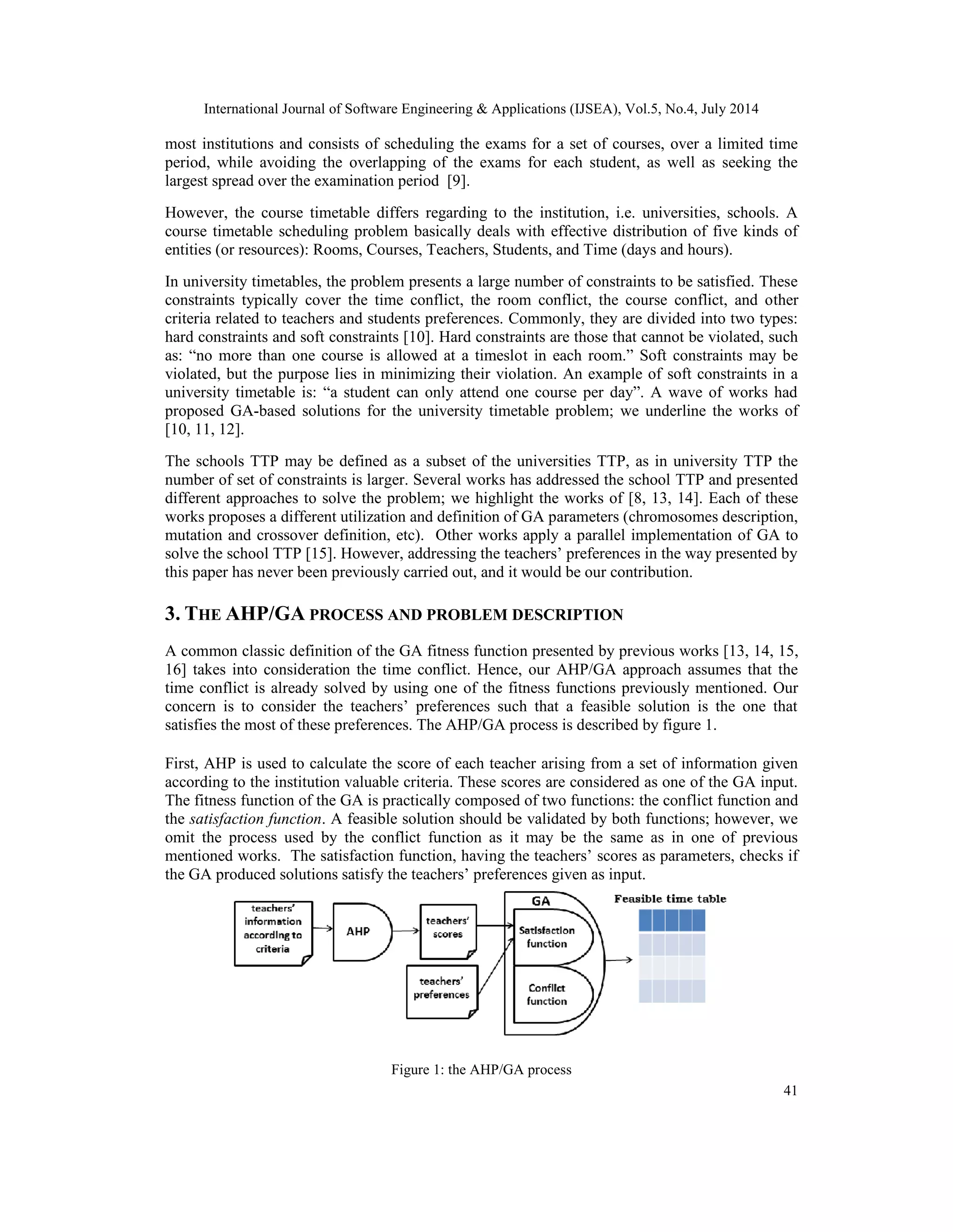 International Journal of Software Engineering & Applications (IJSEA), Vol.5, No.4, July 2014
41
most institutions and consists of scheduling the exams for a set of courses, over a limited time
period, while avoiding the overlapping of the exams for each student, as well as seeking the
largest spread over the examination period [9].
However, the course timetable differs regarding to the institution, i.e. universities, schools. A
course timetable scheduling problem basically deals with effective distribution of five kinds of
entities (or resources): Rooms, Courses, Teachers, Students, and Time (days and hours).
In university timetables, the problem presents a large number of constraints to be satisfied. These
constraints typically cover the time conflict, the room conflict, the course conflict, and other
criteria related to teachers and students preferences. Commonly, they are divided into two types:
hard constraints and soft constraints [10]. Hard constraints are those that cannot be violated, such
as: “no more than one course is allowed at a timeslot in each room.” Soft constraints may be
violated, but the purpose lies in minimizing their violation. An example of soft constraints in a
university timetable is: “a student can only attend one course per day”. A wave of works had
proposed GA-based solutions for the university timetable problem; we underline the works of
[10, 11, 12].
The schools TTP may be defined as a subset of the universities TTP, as in university TTP the
number of set of constraints is larger. Several works has addressed the school TTP and presented
different approaches to solve the problem; we highlight the works of [8, 13, 14]. Each of these
works proposes a different utilization and definition of GA parameters (chromosomes description,
mutation and crossover definition, etc). Other works apply a parallel implementation of GA to
solve the school TTP [15]. However, addressing the teachers’ preferences in the way presented by
this paper has never been previously carried out, and it would be our contribution.
3. THE AHP/GA PROCESS AND PROBLEM DESCRIPTION
A common classic definition of the GA fitness function presented by previous works [13, 14, 15,
16] takes into consideration the time conflict. Hence, our AHP/GA approach assumes that the
time conflict is already solved by using one of the fitness functions previously mentioned. Our
concern is to consider the teachers’ preferences such that a feasible solution is the one that
satisfies the most of these preferences. The AHP/GA process is described by figure 1.
First, AHP is used to calculate the score of each teacher arising from a set of information given
according to the institution valuable criteria. These scores are considered as one of the GA input.
The fitness function of the GA is practically composed of two functions: the conflict function and
the satisfaction function. A feasible solution should be validated by both functions; however, we
omit the process used by the conflict function as it may be the same as in one of previous
mentioned works. The satisfaction function, having the teachers’ scores as parameters, checks if
the GA produced solutions satisfy the teachers’ preferences given as input.
Figure 1: the AHP/GA process
 