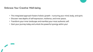 Embrace Your Creative Well-being
• This integrated approach fosters holistic growth – nurturing your mind, body, and spirit.
• Discover new depths of self-expression, resilience, and inner peace.
• Transform your inner landscape and manifest your most authentic self.
• Start your journey today and unlock the powerful synergy within you!
 