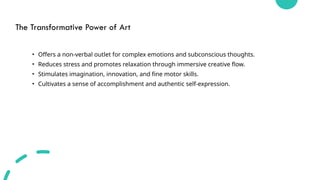 The Transformative Power of Art
• Offers a non-verbal outlet for complex emotions and subconscious thoughts.
• Reduces stress and promotes relaxation through immersive creative flow.
• Stimulates imagination, innovation, and fine motor skills.
• Cultivates a sense of accomplishment and authentic self-expression.
 