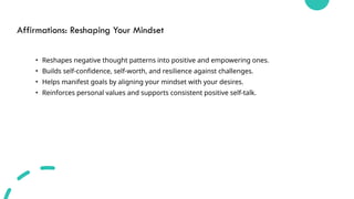 Affirmations: Reshaping Your Mindset
• Reshapes negative thought patterns into positive and empowering ones.
• Builds self-confidence, self-worth, and resilience against challenges.
• Helps manifest goals by aligning your mindset with your desires.
• Reinforces personal values and supports consistent positive self-talk.
 