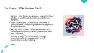 The Synergy: Why Combine Them?
• Writing + Art: Deepens expression by adding visual
context to written words, making insights more
tangible.
• Art + Affirmations: Creates visual reminders of
positive beliefs, embedding them more deeply into
the subconscious.
• Writing + Affirmations: Solidifies intentions and
helps integrate positive beliefs through narrative
and reflection.
• Holistic Impact: The combination creates a
powerful, multi-sensory approach to self-
development and well-being.
Image Source
 