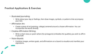 Practical Applications & Exercises
• Illustrated Journaling:
• Write about your day or feelings, then draw images, symbols, or patterns that accompany
your text.
• Affirmation Art:
• Create a piece of art (painting, collage) centered around a chosen affirmation. You can
incorporate the words directly.
• Creative Affirmation Writing:
• Write a short story or poem where the protagonist embodies the qualities you wish to affirm
in yourself.
• Vision Boards:
• Combine images, written goals, and affirmations on a board to visualize and manifest your
aspirations.
 