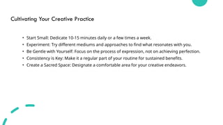 Cultivating Your Creative Practice
• Start Small: Dedicate 10-15 minutes daily or a few times a week.
• Experiment: Try different mediums and approaches to find what resonates with you.
• Be Gentle with Yourself: Focus on the process of expression, not on achieving perfection.
• Consistency is Key: Make it a regular part of your routine for sustained benefits.
• Create a Sacred Space: Designate a comfortable area for your creative endeavors.
 