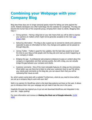 Combining your Webpage with your
Company Blog
Blog sites these days are no longer personal spaces meant for letting out rants against the
world. Website developers now often build blogs into the websites for companies. The blog can
become the human face of the corporate group, bringing them closer to clients. Blogging sites
help in -

      Giving opinions - Having a blog tool on your site means that you will be able to express
       your opinions on matters which might not be generally accepted on the main web
       design page.

      Delivering information - The blog is also a good way to connect to clients and customers
       especially to pass on information to them. Any changes and updates can be passed on
       through blog site.

      Joining Twitter - Twitter is good for tiny updates. But the best idea would be to tweet
       the links to your blog so that people visit the blog site and read up what’s happening at
       your company in detail.

      Bridging the gap - A professional web presence endeavors to pass on content about the
       company or organization and their services quickly. But with a blog, you can actually
       bridge the gap between your company and clients.

      Customer comments - One of the most noticeable features of a blog are the comments.
       What better way can there be to listen to what your customers have to say? By letting
       your clients post comments on the blog site, you can assure them that you will be
       redressing their issues as well.

So, which system works best with a website? Furthermore, what do you need to know before
you set up a company blog to work with your site?

Well in my opinion it's WordPress which is the best blog systems out there on the web. It allows
you to introduce them into your webpage and yet make it look like one in the same.

Hopefully this post has inspired you to go out and download WordPress and integrated it into
your site. Happy posting!

For more information and reviews on Making the Most out of Google Adwords, CLICK
HERE
 