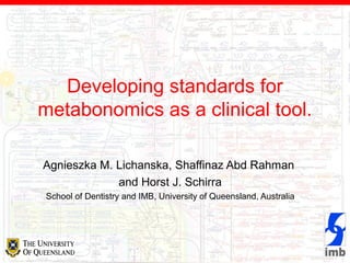 Developing standards for
metabonomics as a clinical tool.
Agnieszka M. Lichanska, Shaffinaz Abd Rahman
and Horst J. Schirra
School of Dentistry and IMB, University of Queensland, Australia
 
