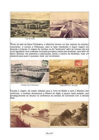 Pág. 2 de 5
Cais do Sodré Pedrouços
Vindo do lado da Baixa Pombalina, o alfacinha tomava um dos vapores da empresa
Lisbonense e rumava a Pedrouços, para aí fazer transbordo e seguir viagem em
direcção a Cascais. A viagem de omnibus ou de "americano" além de morosa não era
muito agradável, pois a estrada municipal que ligava Lisboa aos arredores, para além do
Aterro (Santos), era poeirenta e esburacada, sendo o caneiro de Alcântara, mais um
obstáculo para quem o quisesse fazer por via terrestre.
Estação Vap. Lisbonenses Americano no C. do Sodré
Iniciada a viagem, de costas voltadas para a Torre de Belém e para o Mosteiro dos
Jerónimos, o comboio atravessava a Ribeira de Algés e parava nesta estação, que
estrategicamente se situava na confluência da estrada de Carnaxide com a estrada
Real.
 