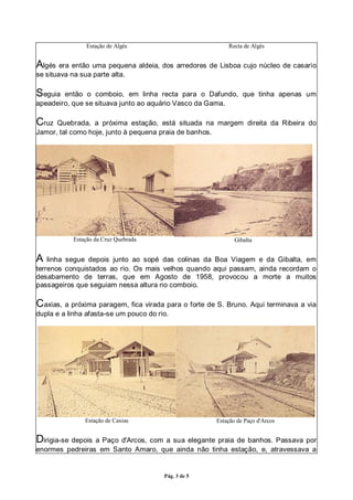 Pág. 3 de 5
Estação de Algés Recta de Algés
Algés era então uma pequena aldeia, dos arredores de Lisboa cujo núcleo de casario
se situava na sua parte alta.
Seguia então o comboio, em linha recta para o Dafundo, que tinha apenas um
apeadeiro, que se situava junto ao aquário Vasco da Gama.
Cruz Quebrada, a próxima estação, está situada na margem direita da Ribeira do
Jamor, tal como hoje, junto à pequena praia de banhos.
Estação da Cruz Quebrada Gibalta
A linha segue depois junto ao sopé das colinas da Boa Viagem e da Gibalta, em
terrenos conquistados ao rio. Os mais velhos quando aqui passam, ainda recordam o
desabamento de terras, que em Agosto de 1958, provocou a morte a muitos
passageiros que seguiam nessa altura no comboio.
Caxias, a próxima paragem, fica virada para o forte de S. Bruno. Aqui terminava a via
dupla e a linha afasta-se um pouco do rio.
Estação de Caxias Estação de Paço d'Arcos
Dirigia-se depois a Paço d'Arcos, com a sua elegante praia de banhos. Passava por
enormes pedreiras em Santo Amaro, que ainda não tinha estação, e, atravessava a
 