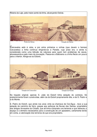 Pág. 4 de 5
Ribeira da Laje, pela maior ponte da linha, alcançando Oeiras.
Ponte de Oeiras Estação de Oeiras
Carcavelos está à vista, e por entre pinheiros e vinhas (que davam o famoso
Carcavelos) a linha continua dirigindo-se à Parede, cuja praia era, e ainda é,
considerada como uma bênção da natureza para quem tem problemas de ossos,
atravessando-a pelo meio da povoação. Passa-se a Baforeira e a linha flecte um pouco
para o interior. Atinge-se os Estoris.
Estação de Carcavelos Estação da Parede
No traçado original, apenas S. João do Estoril tinha estação de comboio. Só
posteriormente foram construídas, além da do Estoril propriamente dita, a de S. Pedro e
a do Monte.
S. Pedro do Estoril, que ainda nos anos vinte se chamava de Cai-Água , teve a sua
estação de caminho de ferro, graças aos esforços de Nunes dos Santos, proprietário
dos antigos Armazéns do Chiado, que ali tinha comprado uns terrenos e que ofereceu o
espaço e o dinheiro necessários para a construção de um apeadeiro, certamente tendo
em conta, a valorização dos terrenos de que era proprietário.
 