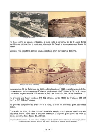 Pág. 5 de 5
Estação do Estoril Muralha do Monte Estoril
No troço entre os Estoris e Cascais, a linha volta a aproximar-se do Oceano, tendo
também por companhia, o verde dos pinheiros do Estoril e o escarpado das terras do
Monte.
Cascais, vila piscatória, com os seus palacetes é o fim da viagem e da Linha.
Estação de Cascais (interior) Estação de Cascais (exterior)
Inaugurada a 30 de Setembro de l889 e electrificada em 1926, a exploração de linha,
começou com 18 carruagens de 1ª classe, igual número de 2ª classe, e, 30 de 3ª classe,
custando a viagem entre os dois extremos, 480 réis 240 e 150 réis, respectivamente.
No primeiro ano, foram vendidos 615 592 bilhetes, sendo 14339 de 1ª classe, 285 564
de 2ª e, 315 689 de 3ª classe.
No período compreendido entre 1918 e 1976, a linha foi explorada pela Sociedade
Estoril.
O traçado da linha, durante a sua centenária existência foi apenas modificado em
pequenos troços, com vista a encurtar distâncias a suprimir passagens de nível ou
ainda, aproxima-la do Tejo e do Atlântico.
Imagens de Postais comerciais e de postais editados pela CP por ocasião do centenário de Linha de Cascais, da minha colecção particular
Parágrafos em itálico da autoria de Branca Gota Colaço e Maria Archer (in Memórias da Linha de Cascais )
 