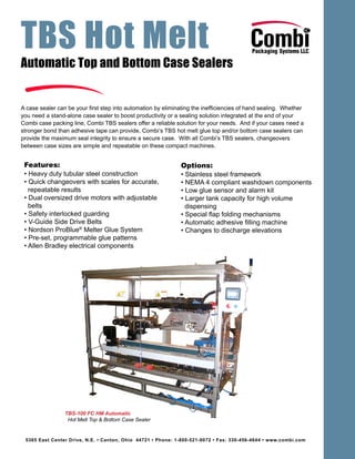 TBS Hot Melt
5365 East Center Drive, N.E. • Canton, Ohio 44721 • Phone: 1-800-521-9072 • Fax: 330-456-4644 • www.combi.com
Automatic Top and Bottom Case Sealers
A case sealer can be your first step into automation by eliminating the inefficiencies of hand sealing. Whether
you need a stand-alone case sealer to boost productivity or a sealing solution integrated at the end of your
Combi case packing line, Combi TBS sealers offer a reliable solution for your needs. And if your cases need a
stronger bond than adhesive tape can provide, Combi’s TBS hot melt glue top and/or bottom case sealers can
provide the maximum seal integrity to ensure a secure case. With all Combi’s TBS sealers, changeovers
between case sizes are simple and repeatable on these compact machines.
Features:
• Heavy duty tubular steel construction
• Quick changeovers with scales for accurate,
repeatable results
• Dual oversized drive motors with adjustable
belts
• Safety interlocked guarding
• V-Guide Side Drive Belts
• Nordson ProBlue®
Melter Glue System
• Pre-set, programmable glue patterns
• Allen Bradley electrical components
Options:
• Stainless steel framework
• NEMA 4 compliant washdown components
• Low glue sensor and alarm kit
• Larger tank capacity for high volume
dispensing
• Special flap folding mechanisms
• Automatic adhesive filling machine
• Changes to discharge elevations
TBS-100 FC HM Automatic
Hot Melt Top & Bottom Case Sealer
 