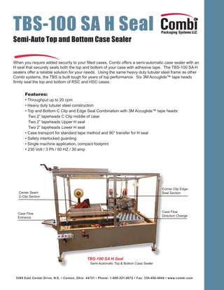 TBS-100 SA H Seal 
Semi-Auto Top and Bottom Case Sealer 
When you require added security to your filled cases, Combi offers a semi-automatic case sealer with an 
H seal that securely seals both the top and bottom of your case with adhesive tape. The TBS-100 SA H 
sealers offer a reliable solution for your needs. Using the same heavy duty tubular steel frame as other 
Combi systems, the TBS is built tough for years of top performance. Six 3M Accuglide™ tape heads 
firmly seal the top and bottom of RSC and HSC cases. 
Features: 
• Throughput up to 20 cpm 
• Heavy duty tubular steel construction 
• Top and Bottom C Clip and Edge Seal Combination with 3M Accuglide™ tape heads: 
Two 2” tapeheads C Clip middle of case 
Two 2” tapeheads Upper H seal 
Two 2” tapeheads Lower H seal 
• Case transport for standard tape method and 90° transfer for H seal 
• Safety interlocked guarding 
• Single machine application, compact footprint 
• 230 Volt / 3 Ph / 60 HZ / 30 amp 
TBS-100 SA H Seal 
Semi-Automatic Top & Bottom Case Sealer 
Center Seam 
C-Clip Section 
Case Flow 
Entrance 
Corner Clip Edge- 
Seal Section 
Case Flow 
Direction Change 
5365 East Center Drive, N.E. • Canton, Ohio 44721 • Phone: 1-800-521-9072 • Fax: 330-456-4644 • www.combi.com 
 