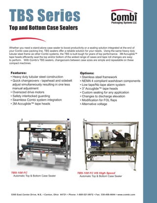 TBS Series
Top and Bottom Case Sealers


Whether you need a stand-alone case sealer to boost productivity or a sealing solution integrated at the end of
your Combi case packing line, TBS sealers offer a reliable solution for your needs. Using the same heavy duty
tubular steel frame as other Combi systems, the TBS is built tough for years of top performance. 3M Accuglide™
tape heads efﬁciently seal the top and/or bottom of the widest range of cases and tape roll changes are easy
to perform. With Combi’s TBS sealers, changeovers between case sizes are simple and repeatable on these
compact machines.


 Features:                                                   Options:
 • Heavy duty tubular steel construction                     • Stainless steel framework
 • Quick changeovers - tapehead and sidebelt                 • NEMA 4 compliant washdown components
   adjust simultaneously resulting in one less               • Low tape/No tape alarm system
   manual adjustment                                         • 3” Accuglide™ tape heads
 • Oversized drive motors                                    • Custom sealing for any application
 • Safety interlocked guarding                               • Changes to discharge elevation
 • Seamless Combi system integration                         • Modiﬁcation for FOL ﬂaps
 • 3M Accuglide™ tape heads                                  • Alternative voltage




 TBS-100 FC                                               TBS-100 FC HS High Speed
  Automatic Top & Bottom Case Sealer                       Automatic Top & Bottom Case Sealer




 5365 East Center Drive, N.E. • Canton, Ohio 44721 • Phone: 1-800-521-9072 • Fax: 330-456-4644 • www.combi.com
 