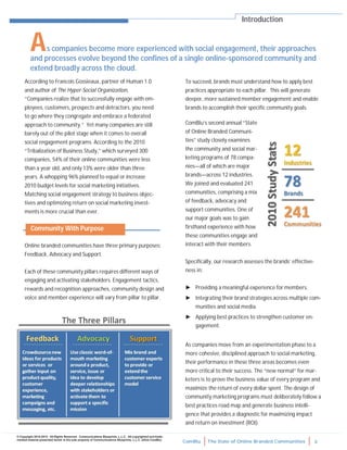 ComBlu The State of Online Branded Communities 3
© Copyright 2010-2012. All Rights Reserved. Communications Blueprints, L.L.C. All copyrighted and trade-
marked material presented herein is the sole property of Communications Blueprints, L.L.C. (d/b/a ComBlu)
Online branded communities have three primary purposes:
Feedback, Advocacy and Support.
Each of these community pillars requires different ways of
engaging and activating stakeholders. Engagement tactics,
rewards and recognition approaches, community design and
voice and member experience will vary from pillar to pillar.
ComBlu’s second annual “State
of Online Branded Communi-
ties” study closely examines
the community and social mar-
keting programs of 78 compa-
nies—all of which are major
brands—across 12 industries.
We joined and evaluated 241
communities, comprising a mix
of feedback, advocacy and
support communities. One of
our major goals was to gain
firsthand experience with how
these communities engage and
interact with their members.
Specifically, our research assesses the brands’ effective-
ness in:
► Providing a meaningful experience for members.
► Integrating their brand strategies across multiple com-
munities and social media.
► Applying best practices to strengthen customer en-
gagement.
As companies move from an experimentation phase to a
more cohesive, disciplined approach to social marketing,
their performance in these three areas becomes even
more critical to their success. The “new normal” for mar-
keters is to prove the business value of every program and
maximize the return of every dollar spent. The design of
community marketing programs must deliberately follow a
best practices road map and generate business intelli-
gence that provides a diagnostic for maximizing impact
and return on investment (ROI).
According to Francois Gossieaux, partner of Human 1.0
and author of The Hyper-Social Organization,
“Companies realize that to successfully engage with em-
ployees, customers, prospects and detractors, you need
to go where they congregate and embrace a federated
approach to community.” Yet many companies are still
barely out of the pilot stage when it comes to overall
social engagement programs. According to the 2010
“Tribalization of Business Study,” which surveyed 300
companies, 54% of their online communities were less
than a year old, and only 13% were older than three
years. A whopping 96% planned to equal or increase
2010 budget levels for social marketing initiatives.
Matching social engagement strategy to business objec-
tives and optimizing return on social marketing invest-
ments is more crucial than ever.
Introduction
To succeed, brands must understand how to apply best
practices appropriate to each pillar. This will generate
deeper, more sustained member engagement and enable
brands to accomplish their specific community goals.
As companies become more experienced with social engagement, their approaches
and processes evolve beyond the confines of a single online-sponsored community and
extend broadly across the cloud.
Community With Purpose
 