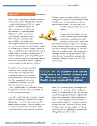 ComBlu The State of Online Branded Communities 4
© Copyright 2010-2012. All Rights Reserved. Communications Blueprints, L.L.C. All copyrighted and trade-
marked material presented herein is the sole property of Communications Blueprints, L.L.C. (d/b/a ComBlu)
While this year’s study uncovers significant positive mo-
mentum in the adoption of best practices, no brand
scored in the highest quartile (50 or more points).
We were surprised that fewer than 40%
of the communities we joined have any
kind of rewards or recognition program.
“Microfame”—defined as a member’s
status within the community—is one of
the key drivers for sustaining participa-
tion. In addition, a best-in-class reputa-
tion management tool will allow the community man-
ager to mine member actions for deep strategic insights.
For example, they could identify the most influential or
highest contributing members and understand how they
engage compared to members in other segments. A
reputation management system also provides guidance
on how to move members from one activity or contribu-
tion level to the next and can enhance a company’s
member recruitment and engagement activities.
Nearly half of the communities we studied
still have no active community manager
visible as the “face of the brand.” This
misses a huge opportunity to personalize
the brand and create a human connection.
One of the reasons people join branded
communities is to feel part of the team.
The community manager serves as a
"coach,” providing a go-to touchpoint for people who
have questions and ideas or want deeper insights into
the brand’s mission or game plan.
A few of the brands in our study are creating communi-
ties across all three pillars—Feedback, Advocacy and
Support—but a vast majority focus on Advocacy. The
brands that focus on support tend to be among the high-
est scoring communities; these communities are the
most mature and have evolved consistently over time.
The lowest scoring communities provide no real path
to engagement. They tend to have a Social Web model
that allows some interaction with content, but pro-
vides few ways to connect with peers, build on the
thoughts or ideas of others or provide any
feedback.
In contrast, the High Performers (brands
scoring 35 or more points), provide highly
customized, meaningful experiences to
members. They push content aligned with
both the information provided by members during the
profiling process and their actions in the community,
thus making their experiences better over time. These
High Performers allow members to bookmark content,
challenges, activities and aggregated content from
other sites. Some provide a traveling navigation bar
that lets the “experience” follow them. Sears is one
example of this.
As the social ecosystem expands and more people use
engagement as a normal part of their lives, brands
need to excel at adjusting in real time. They need proc-
esses for knowing and understanding not just how the
brand is being talked about, but how and when to re-
spond. If activated properly, community members
become the face and voice of the customer—and ulti-
mately of the brand—across the social cloud. Brands
that figure this out and apply discipline to this process
will be rewarded with higher loyalty, deeper customer
affinity and increased lifetime value.
Introduction
Engagement is a process that builds upon the
actions, feedback and interests of community mem-
bers. It is dynamic and organic and requires more
than the creative execution of viral campaigns.
Key Insights
 