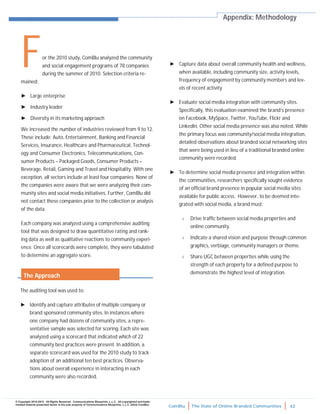 ComBlu The State of Online Branded Communities 42
© Copyright 2010-2012. All Rights Reserved. Communications Blueprints, L.L.C. All copyrighted and trade-
marked material presented herein is the sole property of Communications Blueprints, L.L.C. (d/b/a ComBlu)
For the 2010 study, ComBlu analyzed the community
and social engagement programs of 78 companies
during the summer of 2010. Selection criteria re-
mained:
► Large enterprise
► Industry leader
► Diversity in its marketing approach
We increased the number of industries reviewed from 9 to 12.
These include: Auto, Entertainment, Banking and Financial
Services, Insurance, Healthcare and Pharmaceutical, Technol-
ogy and Consumer Electronics, Telecommunications, Con-
sumer Products – Packaged Goods, Consumer Products –
Beverage, Retail, Gaming and Travel and Hospitality. With one
exception, all sectors include at least four companies. None of
the companies were aware that we were analyzing their com-
munity sites and social media initiatives. Further, ComBlu did
not contact these companies prior to the collection or analysis
of the data.
Each company was analyzed using a comprehensive auditing
tool that was designed to draw quantitative rating and rank-
ing data as well as qualitative reactions to community experi-
ence. Once all scorecards were complete, they were tabulated
to determine an aggregate score.
► Capture data about overall community health and wellness,
when available, including community size, activity levels,
frequency of engagement by community members and lev-
els of recent activity
► Evaluate social media integration with community sites.
Specifically, this evaluation examined the brand’s presence
on Facebook, MySpace, Twitter, YouTube, Flickr and
LinkedIn. Other social media presence was also noted. While
the primary focus was community/social media integration,
detailed observations about branded social networking sites
that were being used in lieu of a traditional branded online
community were recorded.
► To determine social media presence and integration within
the communities, researchers specifically sought evidence
of an official brand presence in popular social media sites
available for public access. However, to be deemed inte-
grated with social media, a brand must:
 Drive traffic between social media properties and
online community.
 Indicate a shared vision and purpose through common
graphics, verbiage, community managers or theme.
 Share UGC between properties while using the
strength of each property for a defined purpose to
demonstrate the highest level of integration.
Appendix: Methodology
The auditing tool was used to:
► Identify and capture attributes of multiple company or
brand sponsored community sites. In instances where
one company had dozens of community sites, a repre-
sentative sample was selected for scoring. Each site was
analyzed using a scorecard that indicated which of 22
community best practices were present. In addition, a
separate scorecard was used for the 2010 study to track
adoption of an additional ten best practices. Observa-
tions about overall experience in interacting in each
community were also recorded.
The Approach
 
