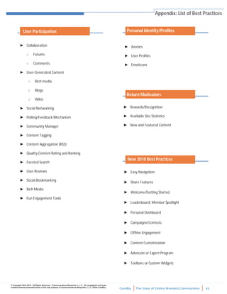 ComBlu The State of Online Branded Communities 45
© Copyright 2010-2012. All Rights Reserved. Communications Blueprints, L.L.C. All copyrighted and trade-
marked material presented herein is the sole property of Communications Blueprints, L.L.C. (d/b/a ComBlu)
Appendix: List of Best Practices
► Collaboration
 Forums
 Comments
► User-Generated Content
 Rich media
 Blogs
 Wikis
► Social Networking
► Polling/Feedback Mechanism
► Community Manager
► Content Tagging
► Content Aggregation (RSS)
► Quality Content Rating and Ranking
► Faceted Search
► User Reviews
► Social Bookmarking
► Rich Media
► Fun Engagement Tools
► Avatars
► User Profiles
► Emoticons
► Rewards/Recognition
► Available Site Statistics
► New and Featured Content
► Easy Navigation
► Share Features
► Welcome/Getting Started
► Leaderboard, Member Spotlight
► Personal Dashboard
► Campaigns/Contests
► Offline Engagement
► Content Customization
► Advocate or Expert Program
► Toolbars or Custom Widgets
User Participation Personal Identity/Profiles
Return Motivators
New 2010 Best Practices
 