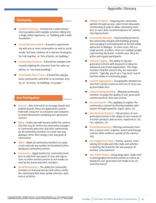 ComBlu The State of Online Branded Communities 50
© Copyright 2010-2012. All Rights Reserved. Communications Blueprints, L.L.C. All copyrighted and trade-
marked material presented herein is the sole property of Communications Blueprints, L.L.C. (d/b/a ComBlu)
Appendix: Glossary
► Cohesive Strategy – A brand has a solid commu-
nity foundation with multiple activities rolling into
a single online experience, or “building with a solid
foundation.”
► Social Experimentation – A brand is experiment-
ing with one or more communities as well as social
media, but lacks evidence of a cohesive strategy to
tie it all together, or “lots of bricks, no buildings.”
► Community Overload – A brand has multiple com-
munities fighting for attention from the same au-
dience, or “too many buildings.”
► Community Ghost Town – A brand has unpopu-
lated communities with little to no member activ-
ity, or “no bricks, no buildings, no people.”
► Polling/Feedback – Inquiring into community
opinion through surveys, open forum discussion,
commenting or polls to allow community mem-
bers to voice their recommendations for commu-
nity improvement.
► Community Manager – A personality present in
the community charged with building, growing,
and managing it and making him or herself visible
and active in dialogue. In some cases, this is a
single person; in others, there are multiple people
representing the brand. In both cases, they are
active and regular participants.
► Content Tagging – The ability to tag user-
generated content with keywords to allow for
enhanced search and organization. This helps
members find the content they are most inter-
ested in. Typically, you’ll see a ‘tag cloud’ search
function visible in community pages.
► Content Aggregation – Grouping like-minded con-
tent from various resources into one or more eas-
ily searchable sites.
► Content Rating/Ranking – Allowing community
members to judge the quality of user-generated
content based on their own criteria.
► Faceted Search – The capability to explore the
community’s content by filtering available infor-
mation through keywords, topics, dates, etc.
► User Reviews/Content – The presence of user-
generated content in the shape of user reviews of
a brand’s products and services, experiences, sto-
ries, opinions, etc.
► Social Bookmarking – Offering community mem-
bers a way to store, organize, search and manage
content either within or outside of the commu-
nity.
► Fun Engagement Tools – Games, quizzes, enter-
taining rich media and other bells and whistles
created by the brand for the sole purpose of
member entertainment.
► Use of Rich Media – Integrating video, audio and/
or photography into brand content as well as al-
lowing for user-generated rich media to be cre-
ated and shared.
► Forums – Also referred to as message boards and
bulletin boards, these are applications used to
hold both consumer-to-consumer and consumer-
to-brand discussions containing user-generated
content.
► Blogs – Online journals housed within the commu-
nity that may be written by community managers
or community advocates and offer commenting
by all community members to create two-way
dialogue rather than simply a one-way push of
information.
► Wikis – Allow all community members to easily
create and edit any number of interlinked (often
database) community content.
► Comments – Opportunities for community mem-
bers to add their own point of view and expres-
sions to either written content or rich media cre-
ated by the brand and other members.
► Social Networking – The ability for community
members to find and interact with others within
the community that share similar interests, opin-
ions or activities.
Community
User Participation
 