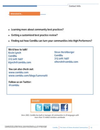 ComBlu The State of Online Branded Communities 52
© Copyright 2010-2012. All Rights Reserved. Communications Blueprints, L.L.C. All copyrighted and trade-
marked material presented herein is the sole property of Communications Blueprints, L.L.C. (d/b/a ComBlu)
Contact Info
► Learning more about community best practices?
► Getting a customized best practice review?
► Finding out how ComBlu can turn your communities into High Performers?
We’d love to talk!
Kevin Lynch
ComBlu
312.649.1687
klynch@comblu.com
Steve Hershberger
ComBlu
312.649.1687
sthersh@comblu.com
You can also check out:
www.comblu.com
www.comblu.com/blogs/Lumenatti
Follow us on Twitter:
@comblu
Since 2003, ComBlu has built or manages 30 communities in 20 languages with
more than 15 million members worldwide.
Interested In...
 