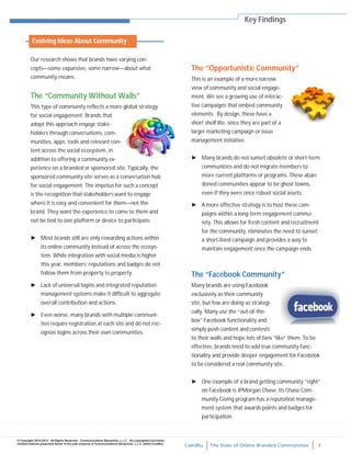 ComBlu The State of Online Branded Communities 7
© Copyright 2010-2012. All Rights Reserved. Communications Blueprints, L.L.C. All copyrighted and trade-
marked material presented herein is the sole property of Communications Blueprints, L.L.C. (d/b/a ComBlu)
The “Opportunistic Community”
This is an example of a more narrow
view of community and social engage-
ment. We see a growing use of interac-
tive campaigns that embed community
elements. By design, these have a
short shelf life, since they are part of a
larger marketing campaign or issue
management initiative.
► Many brands do not sunset obsolete or short-term
communities and do not migrate members to
more current platforms or programs. These aban-
doned communities appear to be ghost towns,
even if they were once robust social assets.
► A more effective strategy is to host these cam-
paigns within a long-term engagement commu-
nity. This allows for fresh content and recruitment
for the community, eliminates the need to sunset
a short-lived campaign and provides a way to
maintain engagement once the campaign ends.
The “Facebook Community”
Many brands are using Facebook
exclusively as their community
site, but few are doing so strategi-
cally. Many use the “out-of-the-
box” Facebook functionality and
simply push content and contests
to their walls and hope lots of fans “like” them. To be
effective, brands need to add true community func-
tionality and provide deeper engagement for Facebook
to be considered a real community site.
► One example of a brand getting community “right”
on Facebook is JPMorgan Chase. Its Chase Com-
munity Giving program has a reputation manage-
ment system that awards points and badges for
participation.
Key Findings
Our research shows that brands have varying con-
cepts—some expansive, some narrow—about what
community means.
The “Community Without Walls”
This type of community reflects a more global strategy
for social engagement. Brands that
adopt this approach engage stake-
holders through conversations, com-
munities, apps, tools and relevant con-
tent across the social ecosystem, in
addition to offering a community ex-
perience on a branded or sponsored site. Typically, the
sponsored community site serves as a conversation hub
for social engagement. The impetus for such a concept
is the recognition that stakeholders want to engage
where it is easy and convenient for them—not the
brand. They want the experience to come to them and
not be tied to one platform or device to participate.
► Most brands still are only rewarding actions within
its online community instead of across the ecosys-
tem. While integration with social media is higher
this year, members’ reputations and badges do not
follow them from property to property.
► Lack of universal logins and integrated reputation
management systems make it difficult to aggregate
overall contribution and actions.
► Even worse, many brands with multiple communi-
ties require registration at each site and do not rec-
ognize logins across their own communities.
Evolving Ideas About Community
 