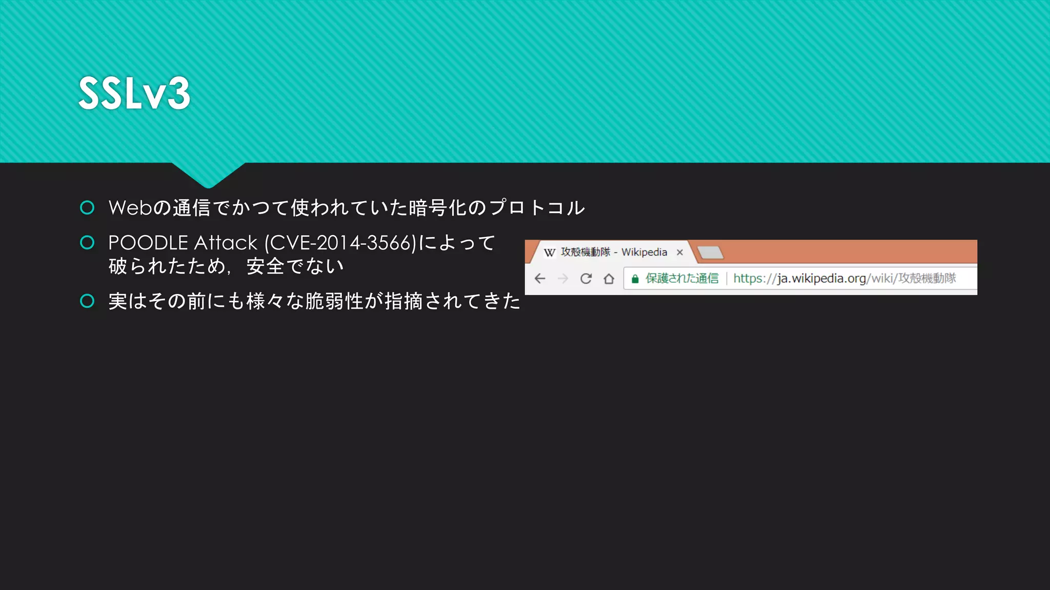 SSLv3
 Webの通信でかつて使われていた暗号化のプロトコル
 POODLE Attack (CVE-2014-3566)によって
破られたため，安全でない
 実はその前にも様々な脆弱性が指摘されてきた
 
