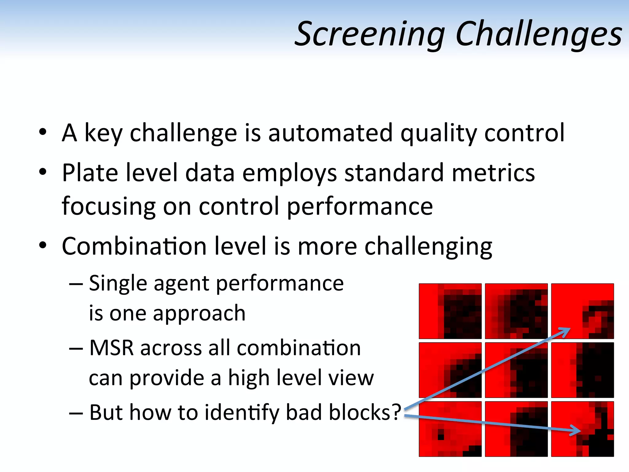 Screening	
  Challenges	
  
•  A	
  key	
  challenge	
  is	
  automated	
  quality	
  control	
  
•  Plate	
  level	
  data	
  employs	
  standard	
  metrics	
  
focusing	
  on	
  control	
  performance	
  
•  Combina:on	
  level	
  is	
  more	
  challenging	
  
– Single	
  agent	
  performance	
  
is	
  one	
  approach	
  
– MSR	
  across	
  all	
  combina:on	
  
can	
  provide	
  a	
  high	
  level	
  view	
  
– But	
  how	
  to	
  iden:fy	
  bad	
  blocks?	
  
 