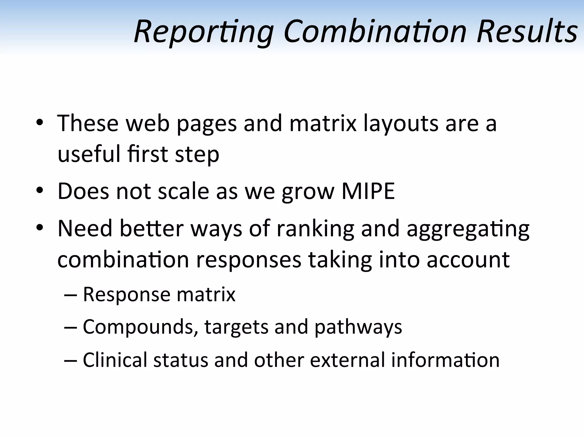 Repor1ng	
  Combina1on	
  Results	
  
•  These	
  web	
  pages	
  and	
  matrix	
  layouts	
  are	
  a	
  
useful	
  ﬁrst	
  step	
  
•  Does	
  not	
  scale	
  as	
  we	
  grow	
  MIPE	
  	
  
•  Need	
  beUer	
  ways	
  of	
  ranking	
  and	
  aggrega:ng	
  
combina:on	
  responses	
  taking	
  into	
  account	
  
– Response	
  matrix	
  
– Compounds,	
  targets	
  and	
  pathways	
  
– Clinical	
  status	
  and	
  other	
  external	
  informa:on	
  
 