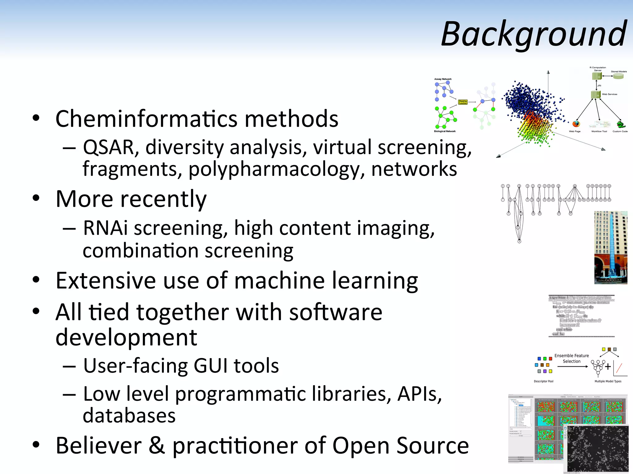 Background	
  
•  Cheminforma:cs	
  methods	
  
–  QSAR,	
  diversity	
  analysis,	
  virtual	
  screening,	
  	
  
fragments,	
  polypharmacology,	
  networks	
  
•  More	
  recently	
  
–  RNAi	
  screening,	
  high	
  content	
  imaging,	
  	
  
combina:on	
  screening	
  
•  Extensive	
  use	
  of	
  machine	
  learning	
  
•  All	
  :ed	
  together	
  with	
  soMware	
  	
  
development	
  
–  User-­‐facing	
  GUI	
  tools	
  
–  Low	
  level	
  programma:c	
  libraries,	
  APIs,	
  	
  
databases	
  	
  
•  Believer	
  &	
  prac::oner	
  of	
  Open	
  Source	
  
 