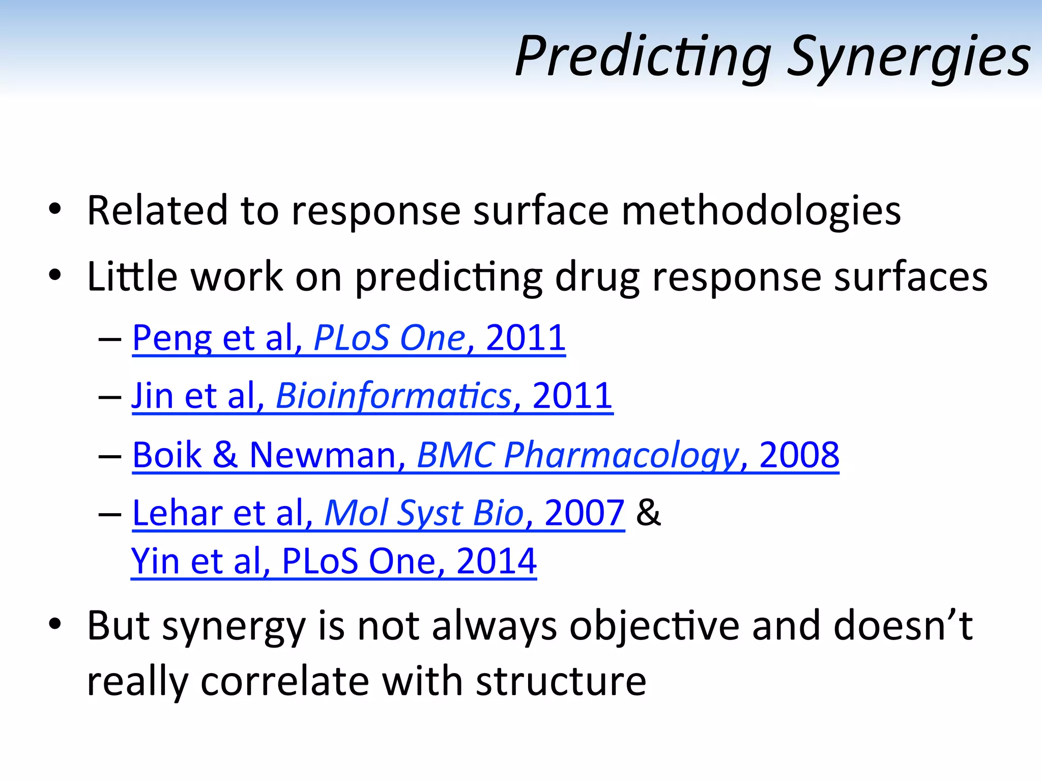 Predic1ng	
  Synergies	
  
•  Related	
  to	
  response	
  surface	
  methodologies	
  
•  LiUle	
  work	
  on	
  predic:ng	
  drug	
  response	
  surfaces	
  
– Peng	
  et	
  al,	
  PLoS	
  One,	
  2011	
  
– Jin	
  et	
  al,	
  Bioinforma1cs,	
  2011	
  
– Boik	
  &	
  Newman,	
  BMC	
  Pharmacology,	
  2008	
  
– Lehar	
  et	
  al,	
  Mol	
  Syst	
  Bio,	
  2007	
  &	
  
Yin	
  et	
  al,	
  PLoS	
  One,	
  2014	
  
•  But	
  synergy	
  is	
  not	
  always	
  objec:ve	
  and	
  doesn’t	
  
really	
  correlate	
  with	
  structure	
  
 