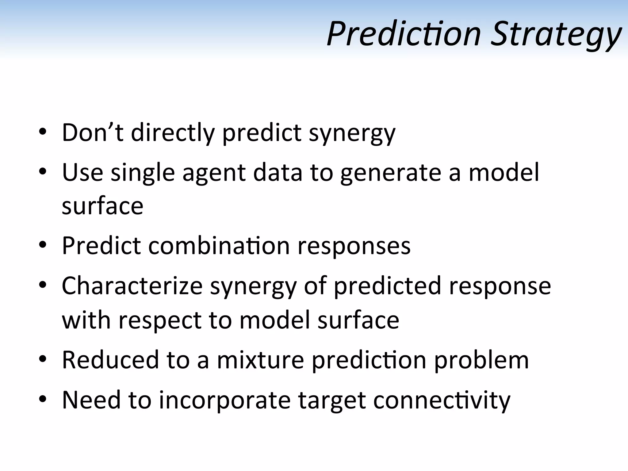 Predic1on	
  Strategy	
  
•  Don’t	
  directly	
  predict	
  synergy	
  
•  Use	
  single	
  agent	
  data	
  to	
  generate	
  a	
  model	
  
surface	
  
•  Predict	
  combina:on	
  responses	
  
•  Characterize	
  synergy	
  of	
  predicted	
  response	
  
with	
  respect	
  to	
  model	
  surface 	
   	
  	
  
•  Reduced	
  to	
  a	
  mixture	
  predic:on	
  problem	
  
•  Need	
  to	
  incorporate	
  target	
  connec:vity	
  
 