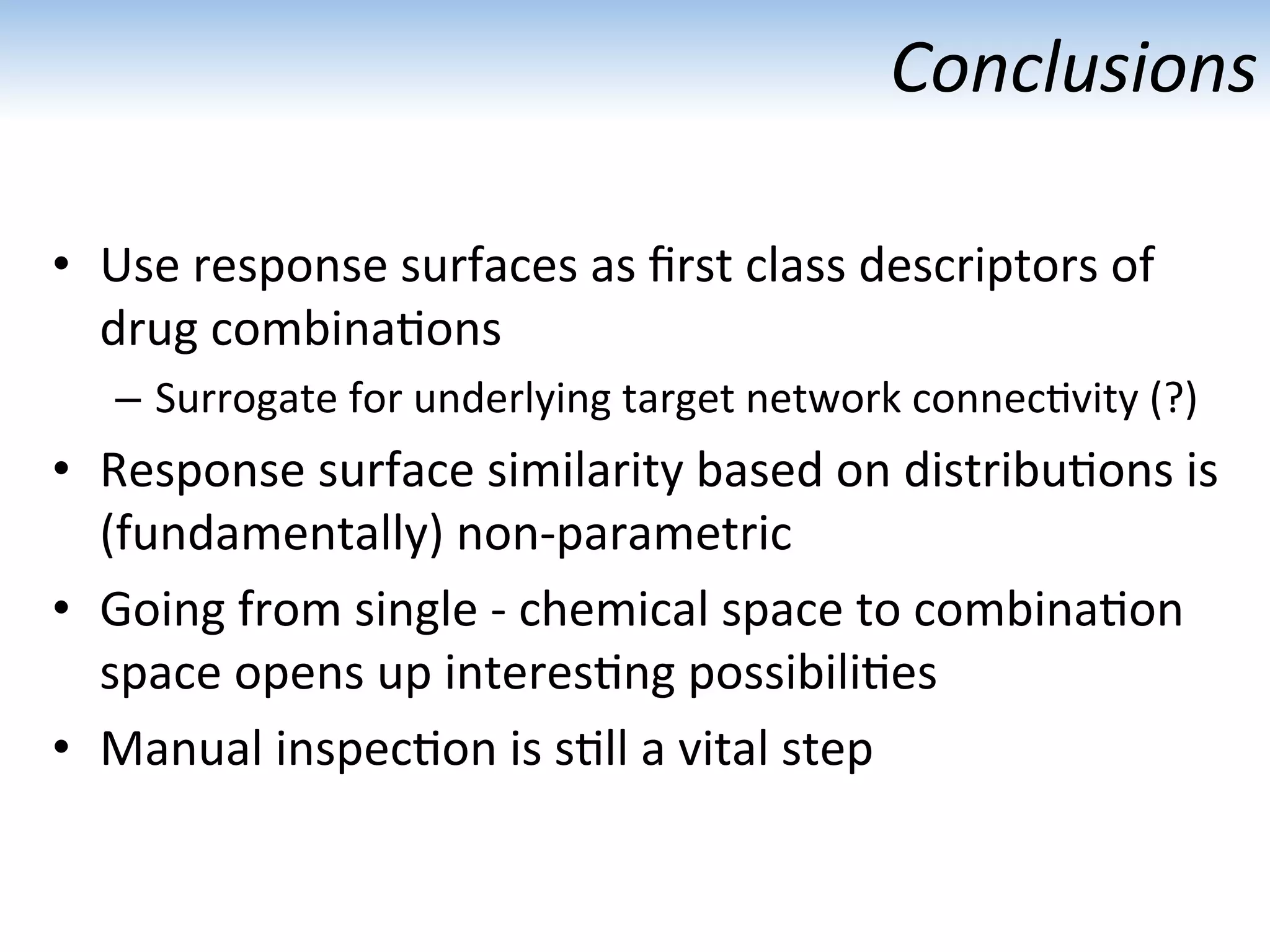 Conclusions	
  
•  Use	
  response	
  surfaces	
  as	
  ﬁrst	
  class	
  descriptors	
  of	
  
drug	
  combina:ons	
  
–  Surrogate	
  for	
  underlying	
  target	
  network	
  connec:vity	
  (?)	
  
•  Response	
  surface	
  similarity	
  based	
  on	
  distribu:ons	
  is	
  
(fundamentally)	
  non-­‐parametric	
  
•  Going	
  from	
  single	
  -­‐	
  chemical	
  space	
  to	
  combina:on	
  
space	
  opens	
  up	
  interes:ng	
  possibili:es	
  
•  Manual	
  inspec:on	
  is	
  s:ll	
  a	
  vital	
  step	
  
 
