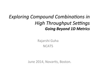 Exploring	
  Compound	
  Combina1ons	
  in	
  
High	
  Throughput	
  Se9ngs	
  	
  
Going	
  Beyond	
  1D	
  Metrics	
  
Rajarshi	
  Guha	
  
NCATS	
  
June	
  2014,	
  Novar:s,	
  Boston.	
  
 